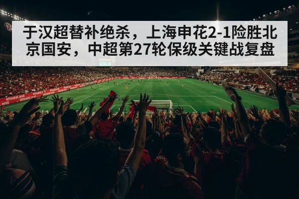 于汉超替补绝杀,上海申花2-1险胜北京国安,中超第27轮保级关键战复盘